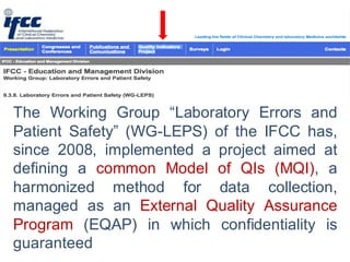 The Working Group “Laboratory Errors and
Patient Safety” (WG-LEPS) of the IFCC has,
since 2008, implemented a project aimed at
defining a common Model of QIs (MQI), a
harmonized method for data collection,
managed as an External Quality Assurance
Program (EQAP) in which confidentiality is
guaranteed
 