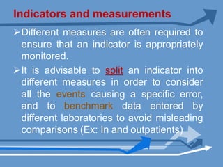 Indicators and measurements
ØDifferent measures are often required to
ensure that an indicator is appropriately
monitored.
ØIt is advisable to split an indicator into
different measures in order to consider
all the events causing a specific error,
and to benchmark data entered by
different laboratories to avoid misleading
comparisons (Ex: In and outpatients)
 
