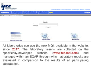 All laboratories can use the new MQI, available in the website,
since 2017. The laboratory results are collected on the
specifically-developed website (www.ifcc-mqi.com) and
managed within an EQAP through which laboratory results are
evaluated in comparison to the results of all participating
laboratories.
 