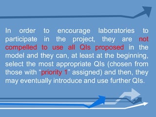 In order to encourage laboratories to
participate in the project, they are not
compelled to use all QIs proposed in the
model and they can, at least at the beginning,
select the most appropriate QIs (chosen from
those with “priority 1” assigned) and then, they
may eventually introduce and use further QIs.
 
