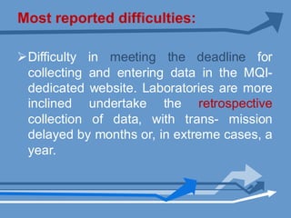 Most reported difficulties:
ØDifficulty in meeting the deadline for
collecting and entering data in the MQI-
dedicated website. Laboratories are more
inclined undertake the retrospective
collection of data, with trans- mission
delayed by months or, in extreme cases, a
year.
 