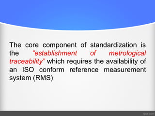 The core component of standardization is
the “establishment of metrological
traceability” which requires the availability of
an ISO conform reference measurement
system (RMS)
 