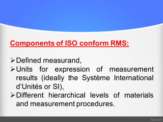 Components of ISO conform RMS:
ØDefined measurand,
ØUnits for expression of measurement
results (ideally the Système International
d’Unités or SI),
ØDifferent hierarchical levels of materials
and measurement procedures.
 