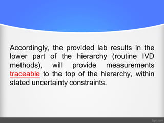 Accordingly, the provided lab results in the
lower part of the hierarchy (routine IVD
methods), will provide measurements
traceable to the top of the hierarchy, within
stated uncertainty constraints.
 