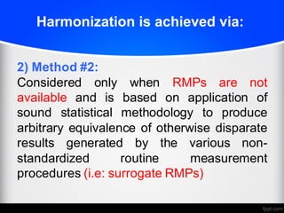 Harmonization is achieved via:
2) Method #2:
Considered only when RMPs are not
available and is based on application of
sound statistical methodology to produce
arbitrary equivalence of otherwise disparate
results generated by the various non-
standardized routine measurement
procedures (i.e: surrogate RMPs)
 