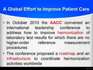 A Global Effort to Improve Patient Care
• In October 2010 the AACC convened an
international leadership conference to
address how to improve harmonization of
laboratory test results for which there are no
higher-order reference measurement
procedures
• The conference proposed a roadmap and an
infrastructure to coordinate harmonization
activities worldwide
 