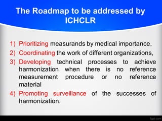 The Roadmap to be addressed by
ICHCLR
1) Prioritizing measurands by medical importance,
2) Coordinating the work of different organizations,
3) Developing technical processes to achieve
harmonization when there is no reference
measurement procedure or no reference
material
4) Promoting surveillance of the successes of
harmonization.
 