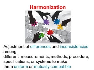 Harmonization
Adjustment of differences and inconsistencies
among
different measurements, methods, procedure,
specifications, or systems to make
them uniform or mutually compatible
 