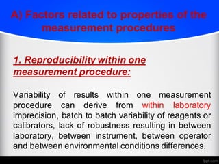 A) Factors related to properties of the
measurement procedures
1. Reproducibility within one
measurement procedure:
Variability of results within one measurement
procedure can derive from within laboratory
imprecision, batch to batch variability of reagents or
calibrators, lack of robustness resulting in between
laboratory, between instrument, between operator
and between environmental conditions differences.
 