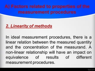 A) Factors related to properties of the
measurement procedures
2. Linearity of methods
In ideal measurement procedures, there is a
linear relation between the measured quantity
and the concentration of the measurand. A
non-linear relationship will have an impact on
equivalence of results of different
measurement procedures.
 