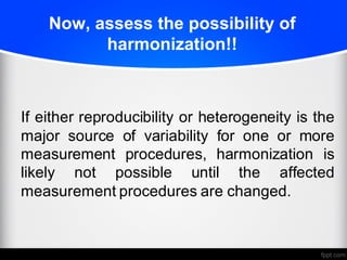 Now, assess the possibility of
harmonization!!
If either reproducibility or heterogeneity is the
major source of variability for one or more
measurement procedures, harmonization is
likely not possible until the affected
measurement procedures are changed.
 