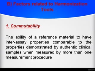 B) Factors related to Harmonization
Tools
1. Commutability
The ability of a reference material to have
inter-assay properties comparable to the
properties demonstrated by authentic clinical
samples when measured by more than one
measurement procedure
 