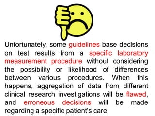 Unfortunately, some guidelines base decisions
on test results from a specific laboratory
measurement procedure without considering
the possibility or likelihood of differences
between various procedures. When this
happens, aggregation of data from different
clinical research investigations will be flawed,
and erroneous decisions will be made
regarding a specific patient's care
 