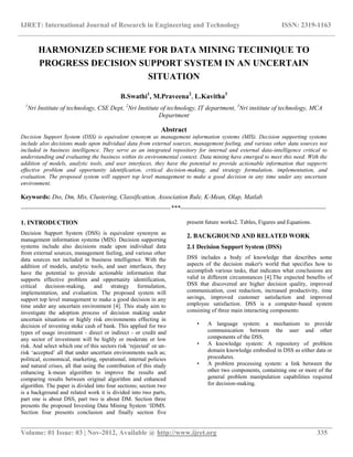IJRET: International Journal of Research in Engineering and Technology ISSN: 2319-1163
__________________________________________________________________________________________
Volume: 01 Issue: 03 | Nov-2012, Available @ http://www.ijret.org 335
HARMONIZED SCHEME FOR DATA MINING TECHNIQUE TO
PROGRESS DECISION SUPPORT SYSTEM IN AN UNCERTAIN
SITUATION
B.Swathi1
, M.Praveena2
, L.Kavitha3
1
Nri Institute of technology, CSE Dept, 2
Nri Institute of technology, IT department, 3
Nri institute of technology, MCA
Department
Abstract
Decision Support System (DSS) is equivalent synonym as management information systems (MIS). Decision supporting systems
include also decisions made upon individual data from external sources, management feeling, and various other data sources not
included in business intelligence. They serve as an integrated repository for internal and external data-intelligence critical to
understanding and evaluating the business within its environmental context. Data mining have emerged to meet this need. With the
addition of models, analytic tools, and user interfaces, they have the potential to provide actionable information that supports
effective problem and opportunity identification, critical decision-making, and strategy formulation, implementation, and
evaluation. The proposed system will support top level management to make a good decision in any time under any uncertain
environment.
Keywords: Dss, Dm, Mis, Clustering, Classification, Association Rule, K-Mean, Olap, Matlab
-----------------------------------------------------------------------***---------------------------------------------------------------------
1. INTRODUCTION
Decision Support System (DSS) is equivalent synonym as
management information systems (MIS). Decision supporting
systems include also decisions made upon individual data
from external sources, management feeling, and various other
data sources not included in business intelligence. With the
addition of models, analytic tools, and user interfaces, they
have the potential to provide actionable information that
supports effective problem and opportunity identification,
critical decision-making, and strategy formulation,
implementation, and evaluation. The proposed system will
support top level management to make a good decision in any
time under any uncertain environment [4]. This study aim to
investigate the adoption process of decision making under
uncertain situations or highly risk environments effecting in
decision of investing stoke cash of bank. This applied for two
types of usage investment - direct or indirect - or credit and
any sector of investment will be highly or moderate or low
risk. And select which one of this sectors risk „rejected‟ or un-
risk „accepted‟ all that under uncertain environments such as;
political, economical, marketing, operational, internal policies
and natural crises, all that using the contribution of this study
enhancing k-mean algorithm to improve the results and
comparing results between original algorithm and enhanced
algorithm. The paper is divided into four sections; section two
is a background and related work it is divided into two parts,
part one is about DSS, part two is about DM. Section three
presents the proposed Investing Data Mining System „IDMS.
Section four presents conclusion and finally section five
present future works2. Tables, Figures and Equations.
2. BACKGROUND AND RELATED WORK
2.1 Decision Support System (DSS)
DSS includes a body of knowledge that describes some
aspects of the decision maker's world that specifies how to
accomplish various tasks, that indicates what conclusions are
valid in different circumstances [4].The expected benefits of
DSS that discovered are higher decision quality, improved
communication, cost reduction, increased productivity, time
savings, improved customer satisfaction and improved
employee satisfaction. DSS is a computer-based system
consisting of three main interacting components:
• A language system: a mechanism to provide
communication between the user and other
components of the DSS.
• A knowledge system: A repository of problem
domain knowledge embodied in DSS as either data or
procedures.
• A problem processing system: a link between the
other two components, containing one or more of the
general problem manipulation capabilities required
for decision-making.
 