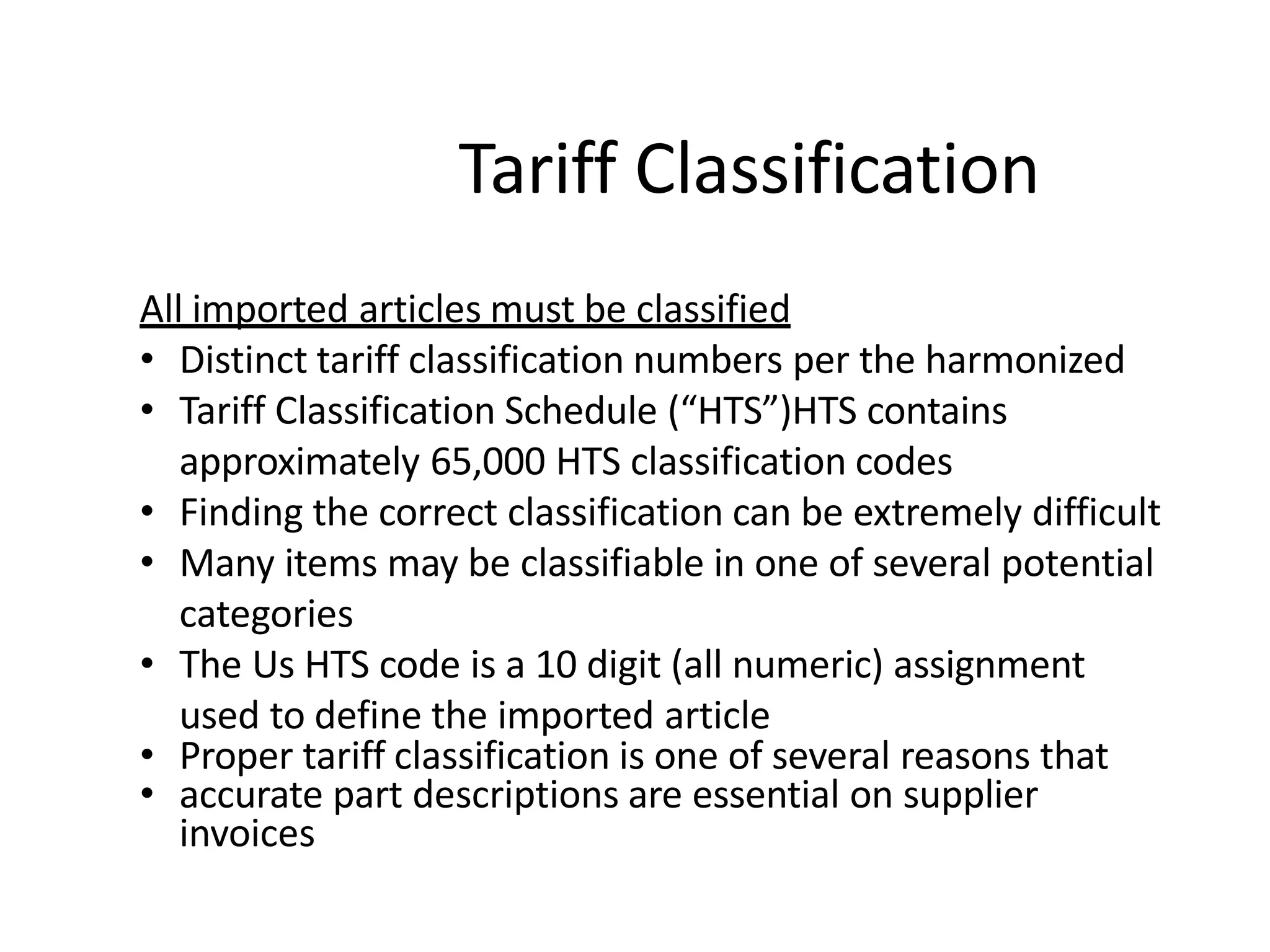 All imported articles must be classified
• Distinct tariff classification numbers per the harmonized
• Tariff Classification Schedule (“HTS”)HTS contains
approximately 65,000 HTS classification codes
• Finding the correct classification can be extremely difficult
• Many items may be classifiable in one of several potential
categories
• The Us HTS code is a 10 digit (all numeric) assignment
used to define the imported article
• Proper tariff classification is one of several reasons that
• accurate part descriptions are essential on supplier
invoices
Tariff Classification
 