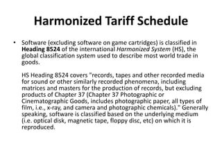 Harmonized Tariff Schedule
• Software (excluding software on game cartridges) is classified in
Heading 8524 of the international Harmonized System (HS), the
global classification system used to describe most world trade in
goods.
HS Heading 8524 covers "records, tapes and other recorded media
for sound or other similarly recorded phenomena, including
matrices and masters for the production of records, but excluding
products of Chapter 37 (Chapter 37 Photographic or
Cinematographic Goods, includes photographic paper, all types of
film, i.e., x-ray, and camera and photographic chemicals)." Generally
speaking, software is classified based on the underlying medium
(i.e. optical disk, magnetic tape, floppy disc, etc) on which it is
reproduced.
 