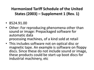 Harmonized Tariff Schedule of the United
States (2003) – Supplement 1 (Rev. 1)
• 8524.91.00
• Other: For reproducing phenomena other than
sound or image: Prepackaged software for
automatic data
processing machines, of a kind sold at retail
• This includes software not on optical disc or
magnetic tape. An example is software on floppy
discs. Since these do not include sound or image,
these products could be start-up boot discs for
industrial machinery, etc
 