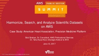 © 2016, Amazon Web Services, Inc. or its Affiliates. All rights reserved.
Harmonize, Search, and Analyze Scientific Datasets
on AWS
Case Study: American Heart Association, Precision Medicine Platform
Bob Strahan, Sr. Consultant, AWS Professional Services
Dr. Taha Kass-Hout, Strategic Advisor to AHA
June 13, 2017
 
