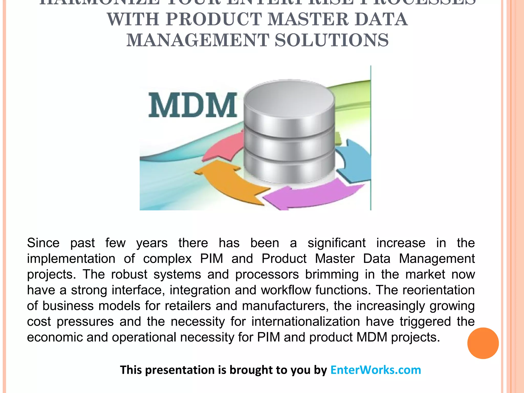 HARMONIZE YOUR ENTERPRISE PROCESSES
WITH PRODUCT MASTER DATA
MANAGEMENT SOLUTIONS
This presentation is brought to you by EnterWorks.com
Since past few years there has been a significant increase in the
implementation of complex PIM and Product Master Data Management
projects. The robust systems and processors brimming in the market now
have a strong interface, integration and workflow functions. The reorientation
of business models for retailers and manufacturers, the increasingly growing
cost pressures and the necessity for internationalization have triggered the
economic and operational necessity for PIM and product MDM projects.
 