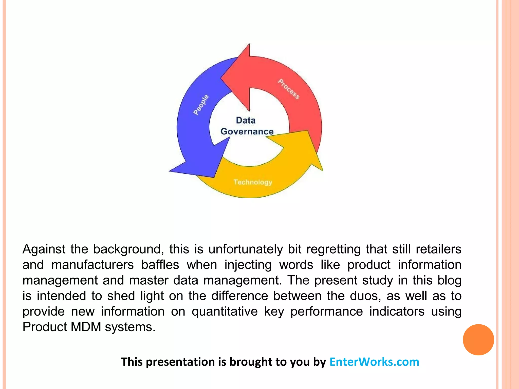 Against the background, this is unfortunately bit regretting that still retailers
and manufacturers baffles when injecting words like product information
management and master data management. The present study in this blog
is intended to shed light on the difference between the duos, as well as to
provide new information on quantitative key performance indicators using
Product MDM systems.
This presentation is brought to you by EnterWorks.com
 