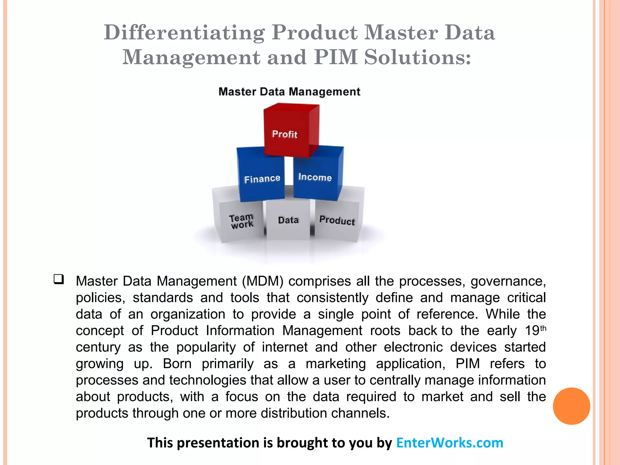 This presentation is brought to you by EnterWorks.com
 Master Data Management (MDM) comprises all the processes, governance,
policies, standards and tools that consistently define and manage critical
data of an organization to provide a single point of reference. While the
concept of Product Information Management roots back to the early 19th
century as the popularity of internet and other electronic devices started
growing up. Born primarily as a marketing application, PIM refers to
processes and technologies that allow a user to centrally manage information
about products, with a focus on the data required to market and sell the
products through one or more distribution channels.
Differentiating Product Master Data
Management and PIM Solutions:
 