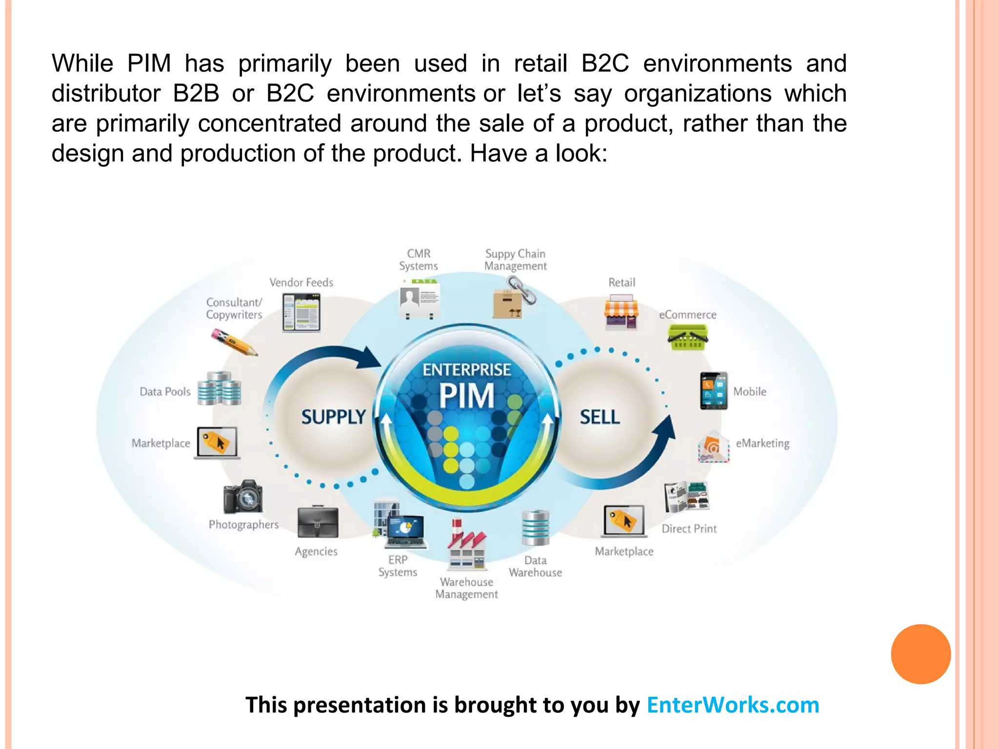 This presentation is brought to you by EnterWorks.com
While PIM has primarily been used in retail B2C environments and
distributor B2B or B2C environments or let’s say organizations which
are primarily concentrated around the sale of a product, rather than the
design and production of the product. Have a look:
 