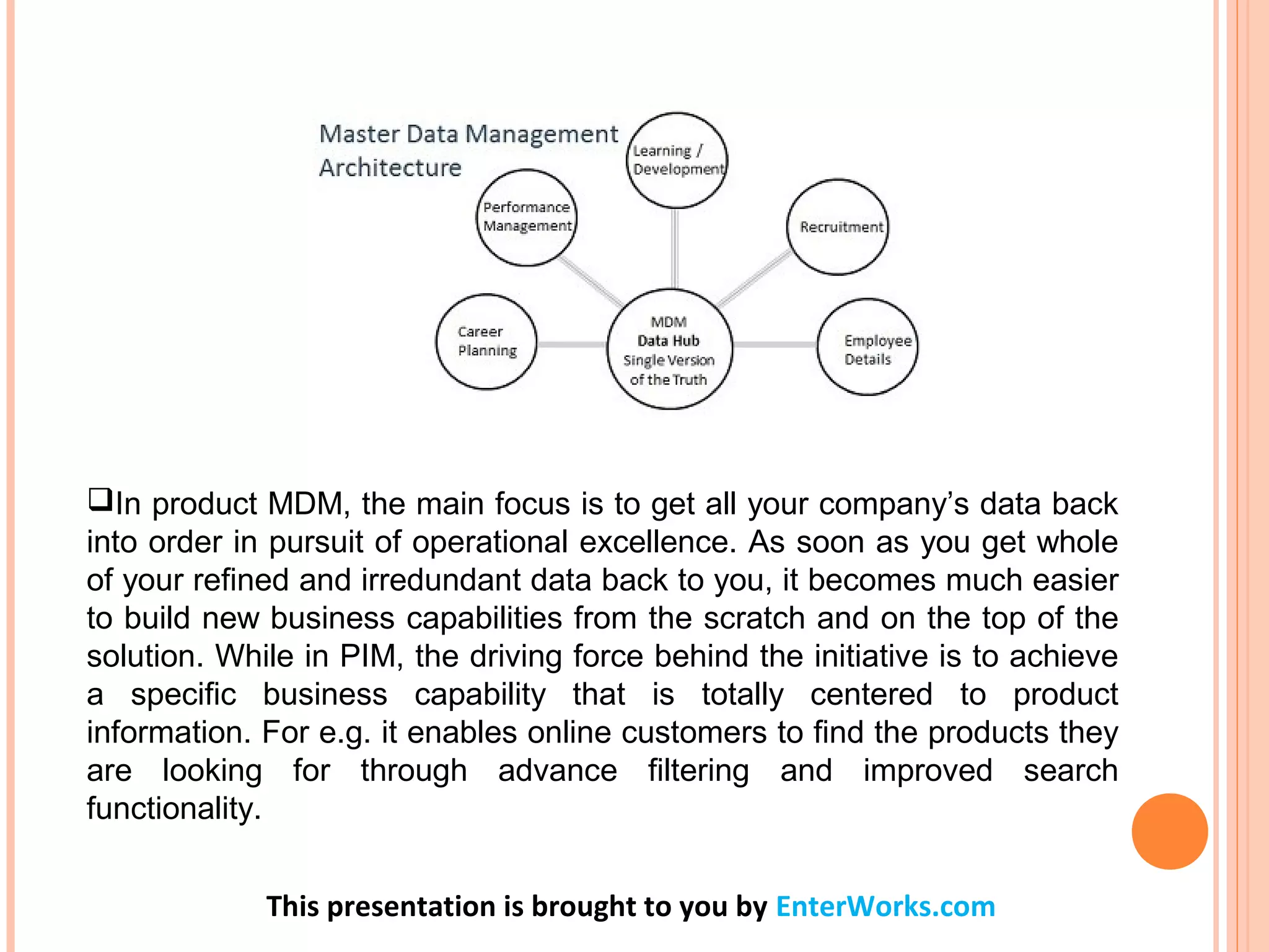 In product MDM, the main focus is to get all your company’s data back
into order in pursuit of operational excellence. As soon as you get whole
of your refined and irredundant data back to you, it becomes much easier
to build new business capabilities from the scratch and on the top of the
solution. While in PIM, the driving force behind the initiative is to achieve
a specific business capability that is totally centered to product
information. For e.g. it enables online customers to find the products they
are looking for through advance filtering and improved search
functionality.
This presentation is brought to you by EnterWorks.com
 