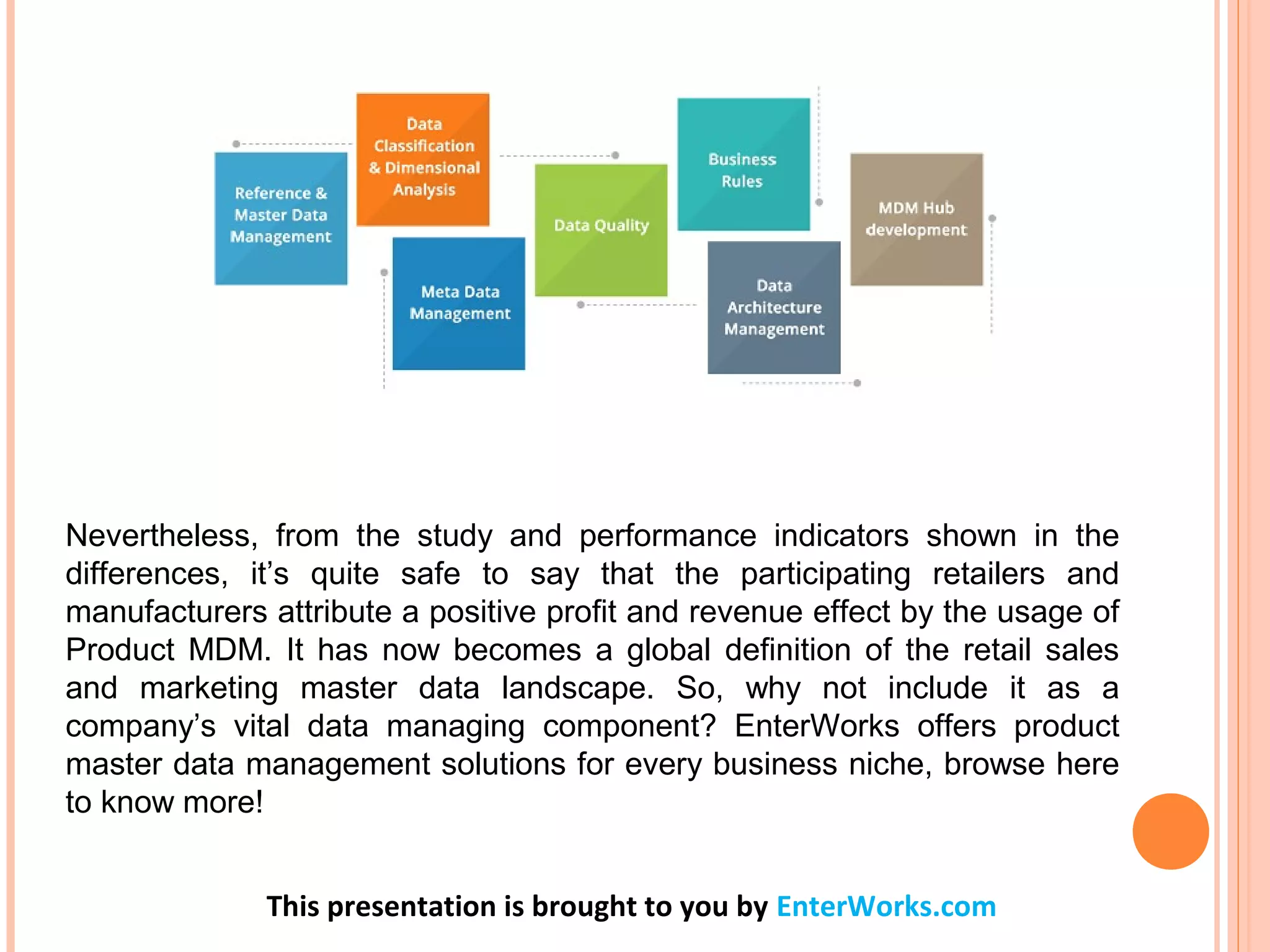 Nevertheless, from the study and performance indicators shown in the
differences, it’s quite safe to say that the participating retailers and
manufacturers attribute a positive profit and revenue effect by the usage of
Product MDM. It has now becomes a global definition of the retail sales
and marketing master data landscape. So, why not include it as a
company’s vital data managing component? EnterWorks offers product
master data management solutions for every business niche, browse here
to know more!
This presentation is brought to you by EnterWorks.com
 
