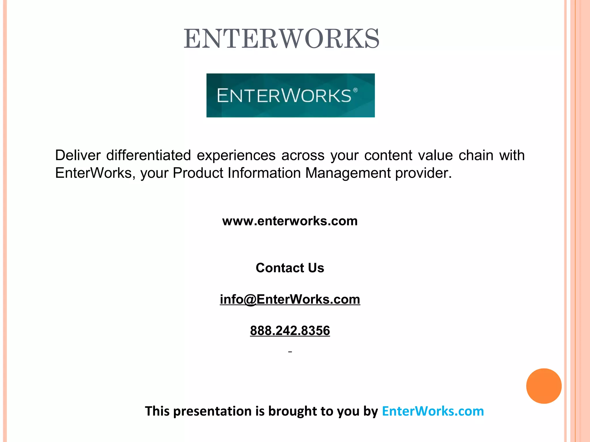 ENTERWORKS 
Deliver differentiated experiences across your content value chain with
EnterWorks, your Product Information Management provider.
www.enterworks.com
Contact Us
info@EnterWorks.com
888.242.8356
This presentation is brought to you by EnterWorks.com
 