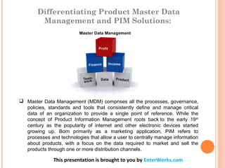 This presentation is brought to you by EnterWorks.com
 Master Data Management (MDM) comprises all the processes, governance,
policies, standards and tools that consistently define and manage critical
data of an organization to provide a single point of reference. While the
concept of Product Information Management roots back to the early 19th
century as the popularity of internet and other electronic devices started
growing up. Born primarily as a marketing application, PIM refers to
processes and technologies that allow a user to centrally manage information
about products, with a focus on the data required to market and sell the
products through one or more distribution channels.
Differentiating Product Master Data
Management and PIM Solutions:
 