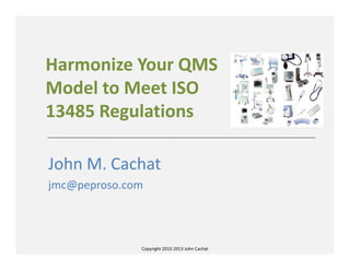 Copyright 2010-2013 John Cachat
Harmonize Your QMS
Model to Meet ISO
13485 Regulations
John M. Cachat
jmc@peproso.com
 