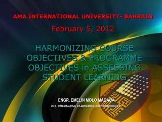 AMA INTERNATIONAL UNIVERSITY- BAHRAINAMA INTERNATIONAL UNIVERSITY- BAHRAIN
February 5, 2012February 5, 2012
HARMONIZING COURSEHARMONIZING COURSE
OBJECTIVES & PROGRAMMEOBJECTIVES & PROGRAMME
OBJECTIVES in ASSESSINGOBJECTIVES in ASSESSING
STUDENT LEARNINGSTUDENT LEARNING
ENGR. EMELIN MOLO MAGADAENGR. EMELIN MOLO MAGADA
Ch.E., BBM-MBA-(DBA), CT-ADCS-MSCS, (BSEEd)-MACOED-Ed.DCh.E., BBM-MBA-(DBA), CT-ADCS-MSCS, (BSEEd)-MACOED-Ed.D..
 