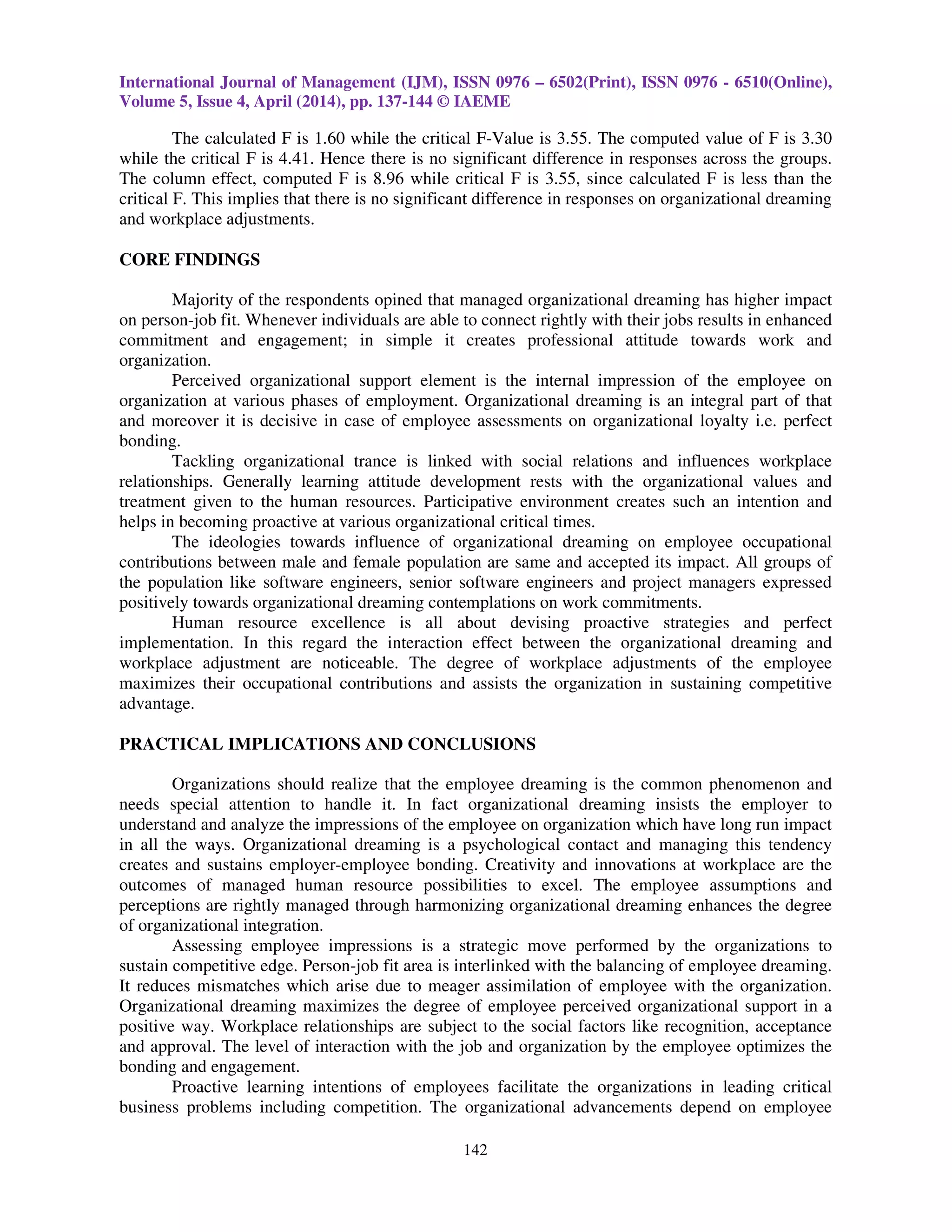 International Journal of Management (IJM), ISSN 0976 – 6502(Print), ISSN 0976 - 6510(Online),
Volume 5, Issue 4, April (2014), pp. 137-144 © IAEME
142
The calculated F is 1.60 while the critical F-Value is 3.55. The computed value of F is 3.30
while the critical F is 4.41. Hence there is no significant difference in responses across the groups.
The column effect, computed F is 8.96 while critical F is 3.55, since calculated F is less than the
critical F. This implies that there is no significant difference in responses on organizational dreaming
and workplace adjustments.
CORE FINDINGS
Majority of the respondents opined that managed organizational dreaming has higher impact
on person-job fit. Whenever individuals are able to connect rightly with their jobs results in enhanced
commitment and engagement; in simple it creates professional attitude towards work and
organization.
Perceived organizational support element is the internal impression of the employee on
organization at various phases of employment. Organizational dreaming is an integral part of that
and moreover it is decisive in case of employee assessments on organizational loyalty i.e. perfect
bonding.
Tackling organizational trance is linked with social relations and influences workplace
relationships. Generally learning attitude development rests with the organizational values and
treatment given to the human resources. Participative environment creates such an intention and
helps in becoming proactive at various organizational critical times.
The ideologies towards influence of organizational dreaming on employee occupational
contributions between male and female population are same and accepted its impact. All groups of
the population like software engineers, senior software engineers and project managers expressed
positively towards organizational dreaming contemplations on work commitments.
Human resource excellence is all about devising proactive strategies and perfect
implementation. In this regard the interaction effect between the organizational dreaming and
workplace adjustment are noticeable. The degree of workplace adjustments of the employee
maximizes their occupational contributions and assists the organization in sustaining competitive
advantage.
PRACTICAL IMPLICATIONS AND CONCLUSIONS
Organizations should realize that the employee dreaming is the common phenomenon and
needs special attention to handle it. In fact organizational dreaming insists the employer to
understand and analyze the impressions of the employee on organization which have long run impact
in all the ways. Organizational dreaming is a psychological contact and managing this tendency
creates and sustains employer-employee bonding. Creativity and innovations at workplace are the
outcomes of managed human resource possibilities to excel. The employee assumptions and
perceptions are rightly managed through harmonizing organizational dreaming enhances the degree
of organizational integration.
Assessing employee impressions is a strategic move performed by the organizations to
sustain competitive edge. Person-job fit area is interlinked with the balancing of employee dreaming.
It reduces mismatches which arise due to meager assimilation of employee with the organization.
Organizational dreaming maximizes the degree of employee perceived organizational support in a
positive way. Workplace relationships are subject to the social factors like recognition, acceptance
and approval. The level of interaction with the job and organization by the employee optimizes the
bonding and engagement.
Proactive learning intentions of employees facilitate the organizations in leading critical
business problems including competition. The organizational advancements depend on employee
 