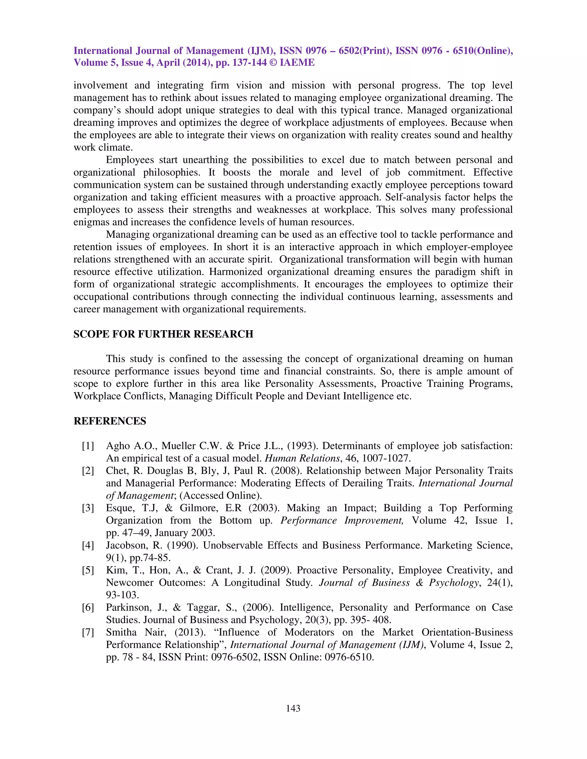 International Journal of Management (IJM), ISSN 0976 – 6502(Print), ISSN 0976 - 6510(Online),
Volume 5, Issue 4, April (2014), pp. 137-144 © IAEME
143
involvement and integrating firm vision and mission with personal progress. The top level
management has to rethink about issues related to managing employee organizational dreaming. The
company’s should adopt unique strategies to deal with this typical trance. Managed organizational
dreaming improves and optimizes the degree of workplace adjustments of employees. Because when
the employees are able to integrate their views on organization with reality creates sound and healthy
work climate.
Employees start unearthing the possibilities to excel due to match between personal and
organizational philosophies. It boosts the morale and level of job commitment. Effective
communication system can be sustained through understanding exactly employee perceptions toward
organization and taking efficient measures with a proactive approach. Self-analysis factor helps the
employees to assess their strengths and weaknesses at workplace. This solves many professional
enigmas and increases the confidence levels of human resources.
Managing organizational dreaming can be used as an effective tool to tackle performance and
retention issues of employees. In short it is an interactive approach in which employer-employee
relations strengthened with an accurate spirit. Organizational transformation will begin with human
resource effective utilization. Harmonized organizational dreaming ensures the paradigm shift in
form of organizational strategic accomplishments. It encourages the employees to optimize their
occupational contributions through connecting the individual continuous learning, assessments and
career management with organizational requirements.
SCOPE FOR FURTHER RESEARCH
This study is confined to the assessing the concept of organizational dreaming on human
resource performance issues beyond time and financial constraints. So, there is ample amount of
scope to explore further in this area like Personality Assessments, Proactive Training Programs,
Workplace Conflicts, Managing Difficult People and Deviant Intelligence etc.
REFERENCES
[1] Agho A.O., Mueller C.W. & Price J.L., (1993). Determinants of employee job satisfaction:
An empirical test of a casual model. Human Relations, 46, 1007-1027.
[2] Chet, R. Douglas B, Bly, J, Paul R. (2008). Relationship between Major Personality Traits
and Managerial Performance: Moderating Effects of Derailing Traits. International Journal
of Management; (Accessed Online).
[3] Esque, T.J, & Gilmore, E.R (2003). Making an Impact; Building a Top Performing
Organization from the Bottom up. Performance Improvement, Volume 42, Issue 1,
pp. 47–49, January 2003.
[4] Jacobson, R. (1990). Unobservable Effects and Business Performance. Marketing Science,
9(1), pp.74-85.
[5] Kim, T., Hon, A., & Crant, J. J. (2009). Proactive Personality, Employee Creativity, and
Newcomer Outcomes: A Longitudinal Study. Journal of Business & Psychology, 24(1),
93-103.
[6] Parkinson, J., & Taggar, S., (2006). Intelligence, Personality and Performance on Case
Studies. Journal of Business and Psychology, 20(3), pp. 395- 408.
[7] Smitha Nair, (2013). “Influence of Moderators on the Market Orientation-Business
Performance Relationship”, International Journal of Management (IJM), Volume 4, Issue 2,
pp. 78 - 84, ISSN Print: 0976-6502, ISSN Online: 0976-6510.
 