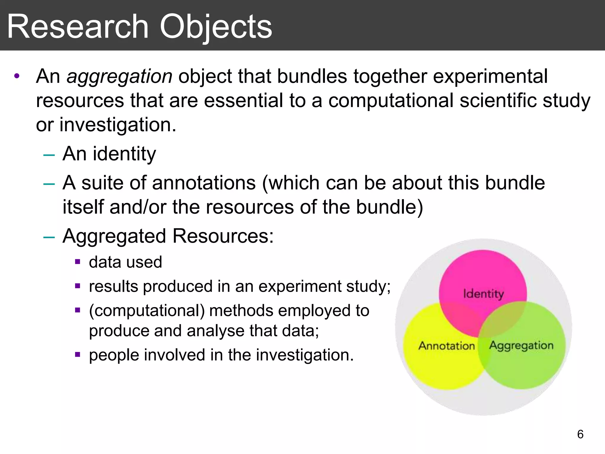 • An aggregation object that bundles together experimental
resources that are essential to a computational scientific study
or investigation.
– An identity
– A suite of annotations (which can be about this bundle
itself and/or the resources of the bundle)
– Aggregated Resources:
 data used
 results produced in an experiment study;
 (computational) methods employed to
produce and analyse that data;
 people involved in the investigation.
Research Objects
6
 