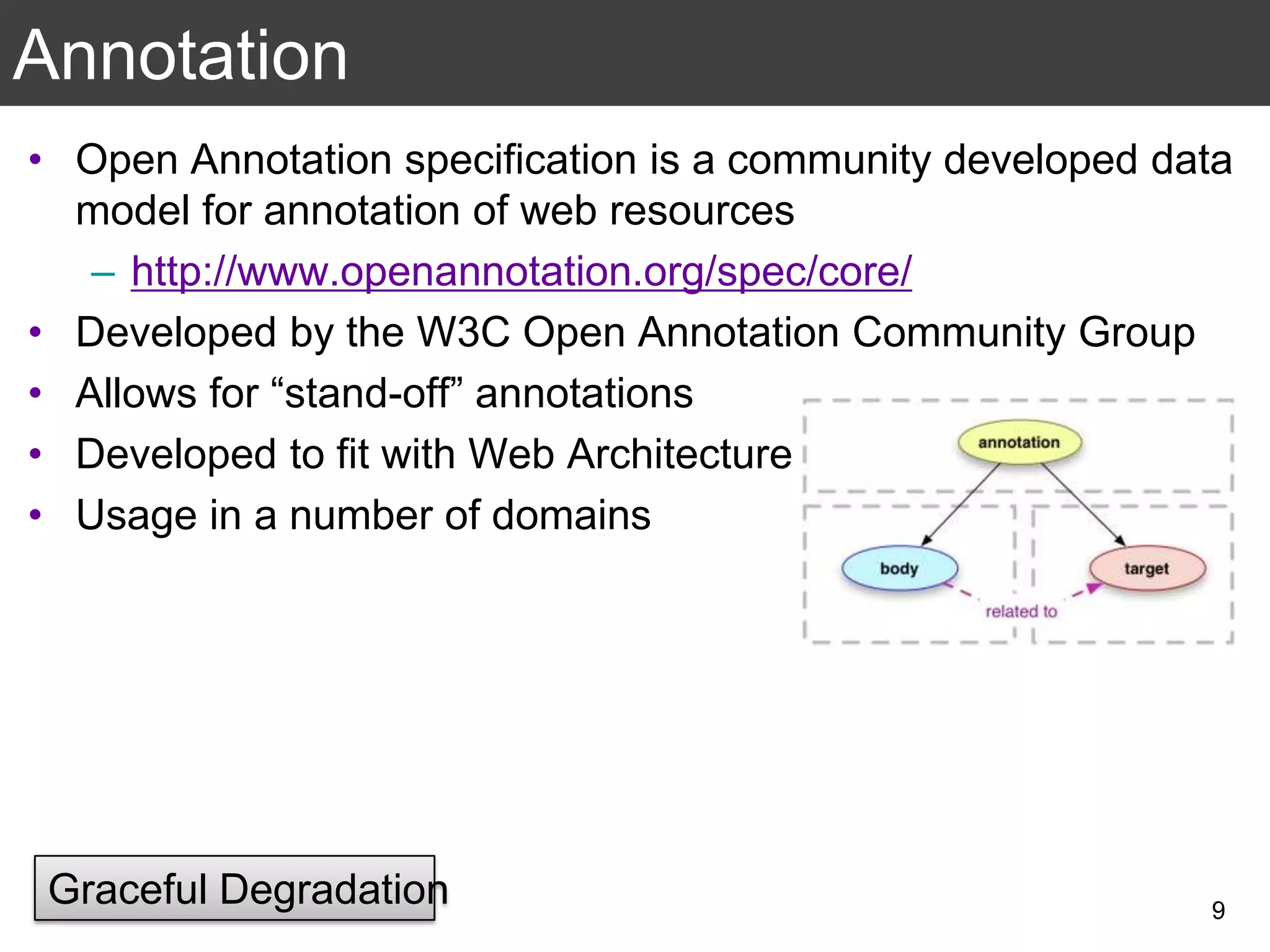 Annotation
• Open Annotation specification is a community developed data
model for annotation of web resources
– http://www.openannotation.org/spec/core/
• Developed by the W3C Open Annotation Community Group
• Allows for “stand-off” annotations
• Developed to fit with Web Architecture
• Usage in a number of domains
9
Graceful Degradation
 