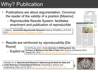 Why? Publication
• Publications are about argumentation: Convince
the reader of the validity of a position [Mesirov]
– Reproducible Results System: facilitates
enactment and publication of reproducible
research.
• Results are reinforced by reproducability [De
Roure]
– Explicit representation of method.
• Verifiability as a key factor in scientific discovery.
J. Mesirov Accessible Reproducible Research Science 327(5964), p.415-416,
2010 http://dx.doi.org/10.1126/science.1179653
D. De Roure and C. Goble Anchors in Shifting Sand: the
Primacy of Method in the Web of Data Web Science Conference 2010,
Raleigh NC, 2010 http://eprints.ecs.soton.ac.uk/20817/
Stodden et. al. Reproducible Research: Addressing the Need for Data and
Code Sharing in Computational Science Computing in Science and
Engineering 12(5), p.8-13, 2010 http://dx.doi.org/10.1109/MCSE.2010.113
 
