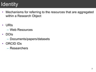 Identity
• Mechanisms for referring to the resources that are aggregated
within a Research Object
• URIs
– Web Resources
• DOIs
– Documents/papers/datasets
• ORCID IDs
– Researchers
7
 