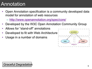 Annotation
• Open Annotation specification is a community developed data
model for annotation of web resources
– http://www.openannotation.org/spec/core/
• Developed by the W3C Open Annotation Community Group
• Allows for “stand-off” annotations
• Developed to fit with Web Architecture
• Usage in a number of domains
9
Graceful Degradation
 