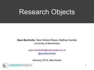 Sean Bechhofer, Stian Soiland-Reyes, Matthew Gamble
University of Manchester
sean.bechhofer@manchester.ac.uk
@seanbechhofer
Harmony 2014, Manchester
Research Objects
1
 