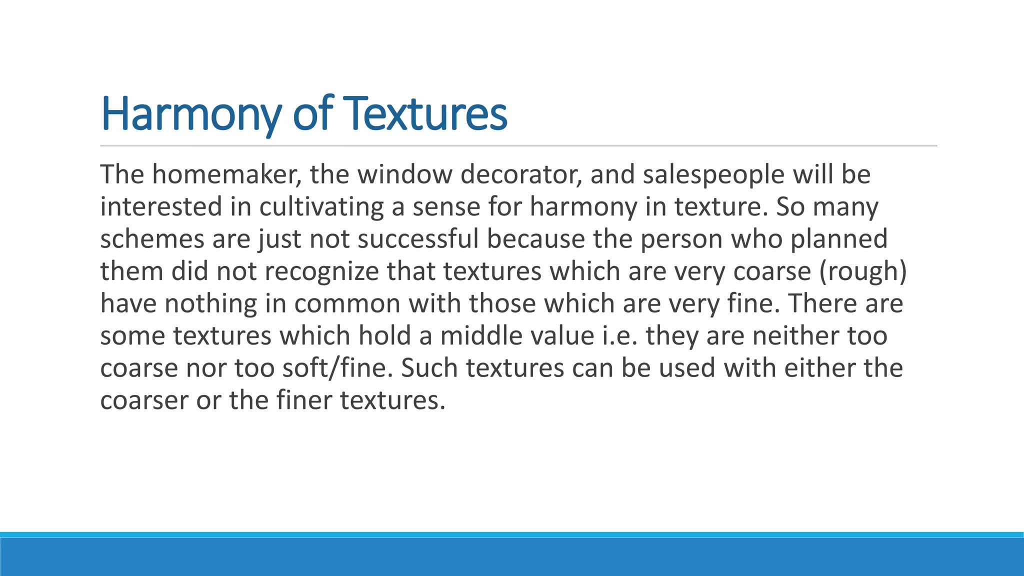 Harmony of Textures
The homemaker, the window decorator, and salespeople will be
interested in cultivating a sense for harmony in texture. So many
schemes are just not successful because the person who planned
them did not recognize that textures which are very coarse (rough)
have nothing in common with those which are very fine. There are
some textures which hold a middle value i.e. they are neither too
coarse nor too soft/fine. Such textures can be used with either the
coarser or the finer textures.
 