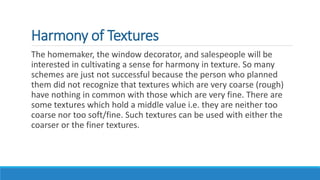 Harmony of Textures
The homemaker, the window decorator, and salespeople will be
interested in cultivating a sense for harmony in texture. So many
schemes are just not successful because the person who planned
them did not recognize that textures which are very coarse (rough)
have nothing in common with those which are very fine. There are
some textures which hold a middle value i.e. they are neither too
coarse nor too soft/fine. Such textures can be used with either the
coarser or the finer textures.
 