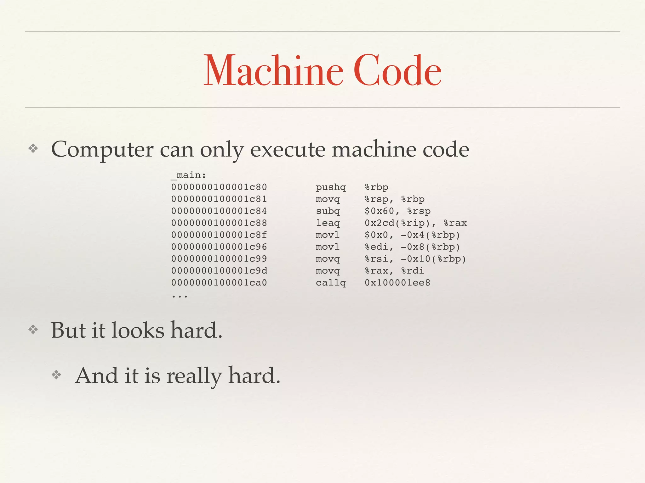 Machine Code
❖ Computer can only execute machine code
❖ But it looks hard.
❖ And it is really hard.
_main:
0000000100001c80 pushq %rbp
0000000100001c81 movq %rsp, %rbp
0000000100001c84 subq $0x60, %rsp
0000000100001c88 leaq 0x2cd(%rip), %rax
0000000100001c8f movl $0x0, -0x4(%rbp)
0000000100001c96 movl %edi, -0x8(%rbp)
0000000100001c99 movq %rsi, -0x10(%rbp)
0000000100001c9d movq %rax, %rdi
0000000100001ca0 callq 0x100001ee8
...
 