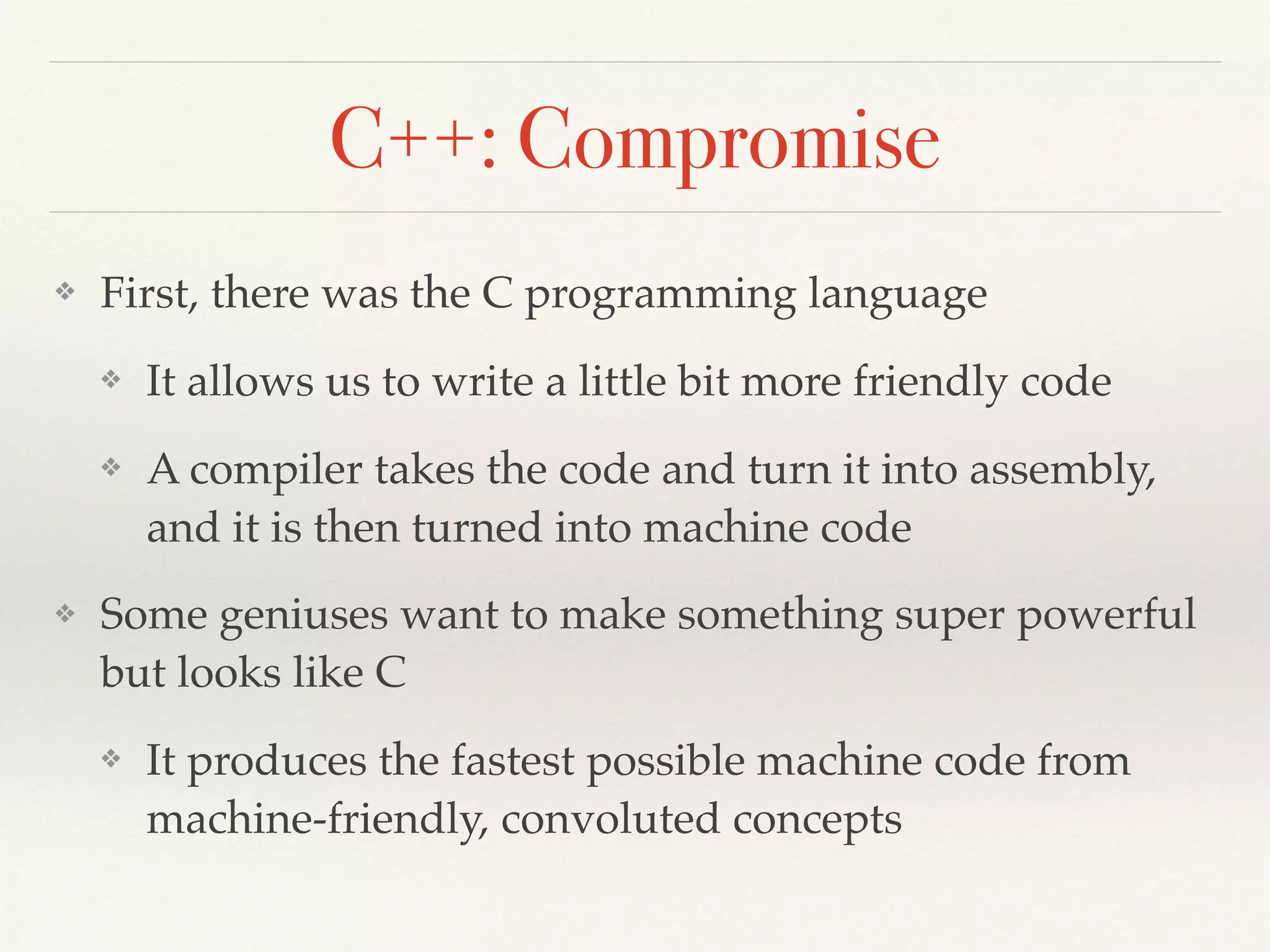 C++: Compromise
❖ First, there was the C programming language
❖ It allows us to write a little bit more friendly code
❖ A compiler takes the code and turn it into assembly,
and it is then turned into machine code
❖ Some geniuses want to make something super powerful
but looks like C
❖ It produces the fastest possible machine code from
machine-friendly, convoluted concepts
 