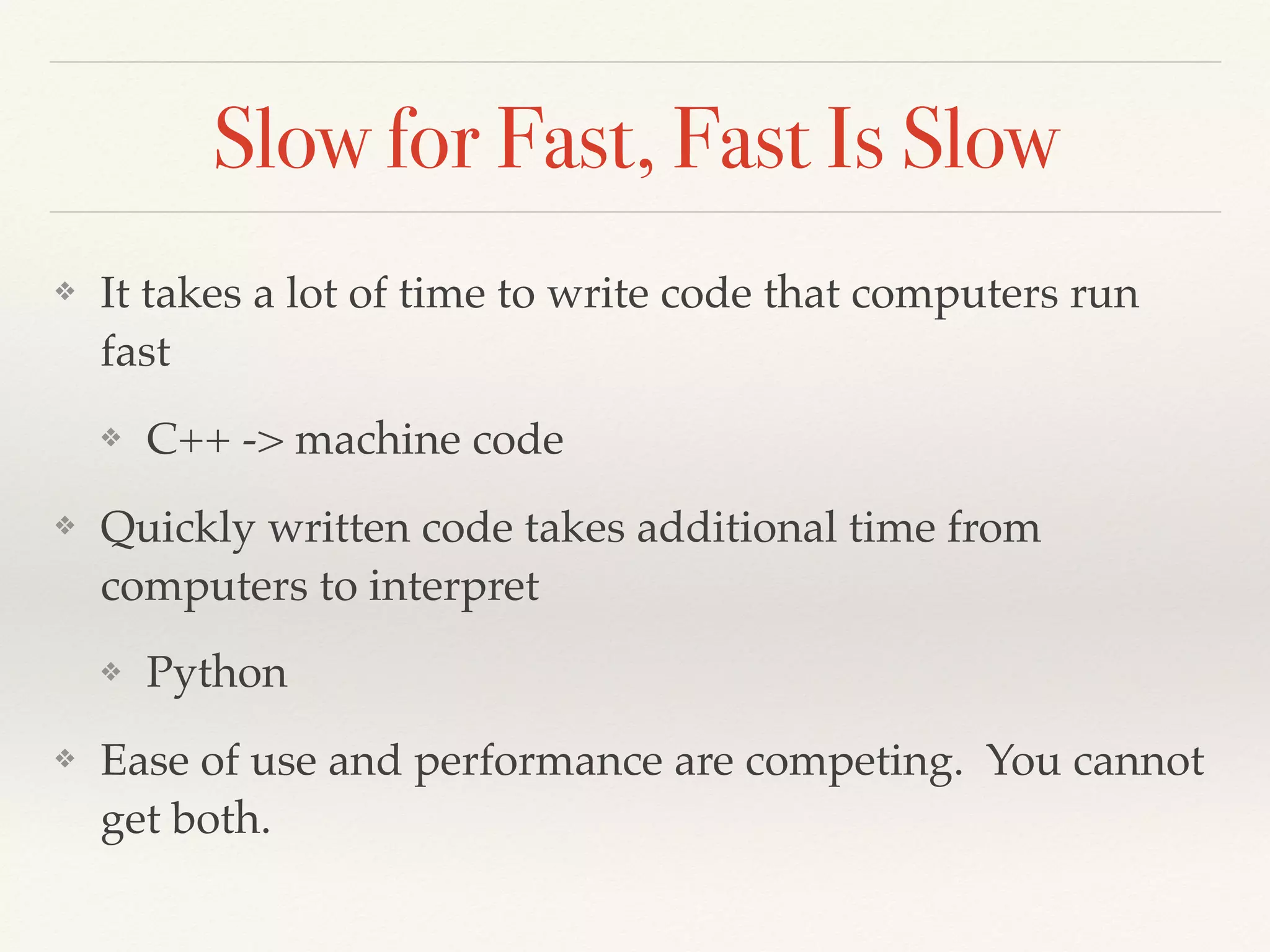 Slow for Fast, Fast Is Slow
❖ It takes a lot of time to write code that computers run
fast
❖ C++ -> machine code
❖ Quickly written code takes additional time from
computers to interpret
❖ Python
❖ Ease of use and performance are competing. You cannot
get both.
 