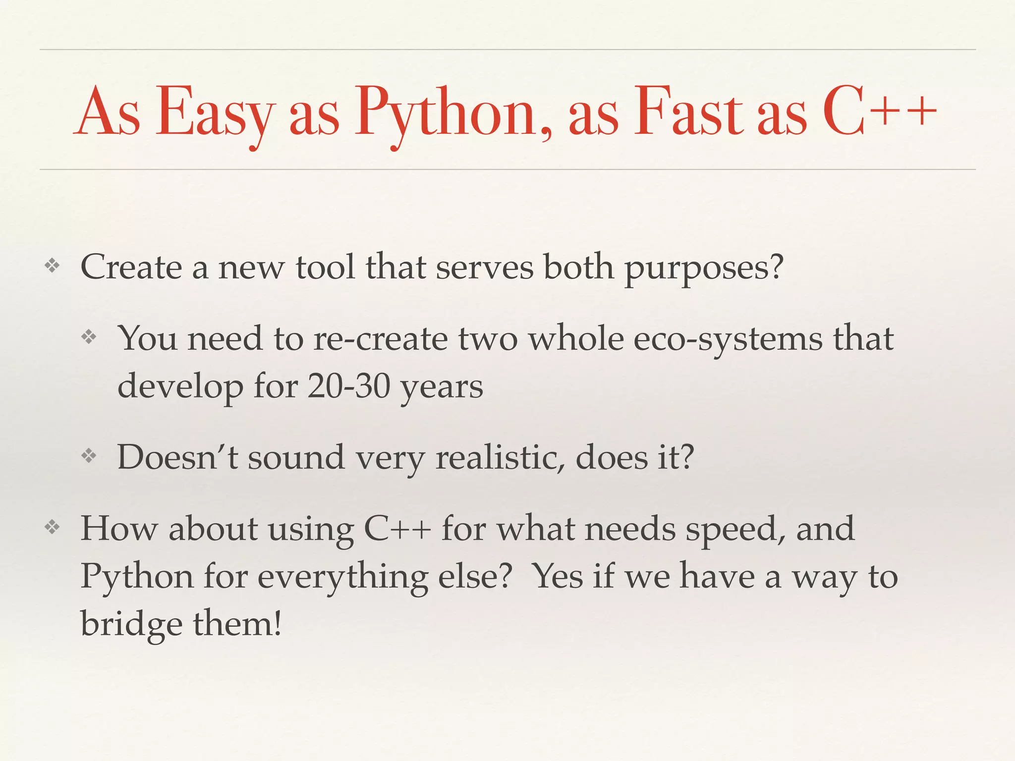 As Easy as Python, as Fast as C++
❖ Create a new tool that serves both purposes?
❖ You need to re-create two whole eco-systems that
develop for 20-30 years
❖ Doesn’t sound very realistic, does it?
❖ How about using C++ for what needs speed, and
Python for everything else? Yes if we have a way to
bridge them!
 