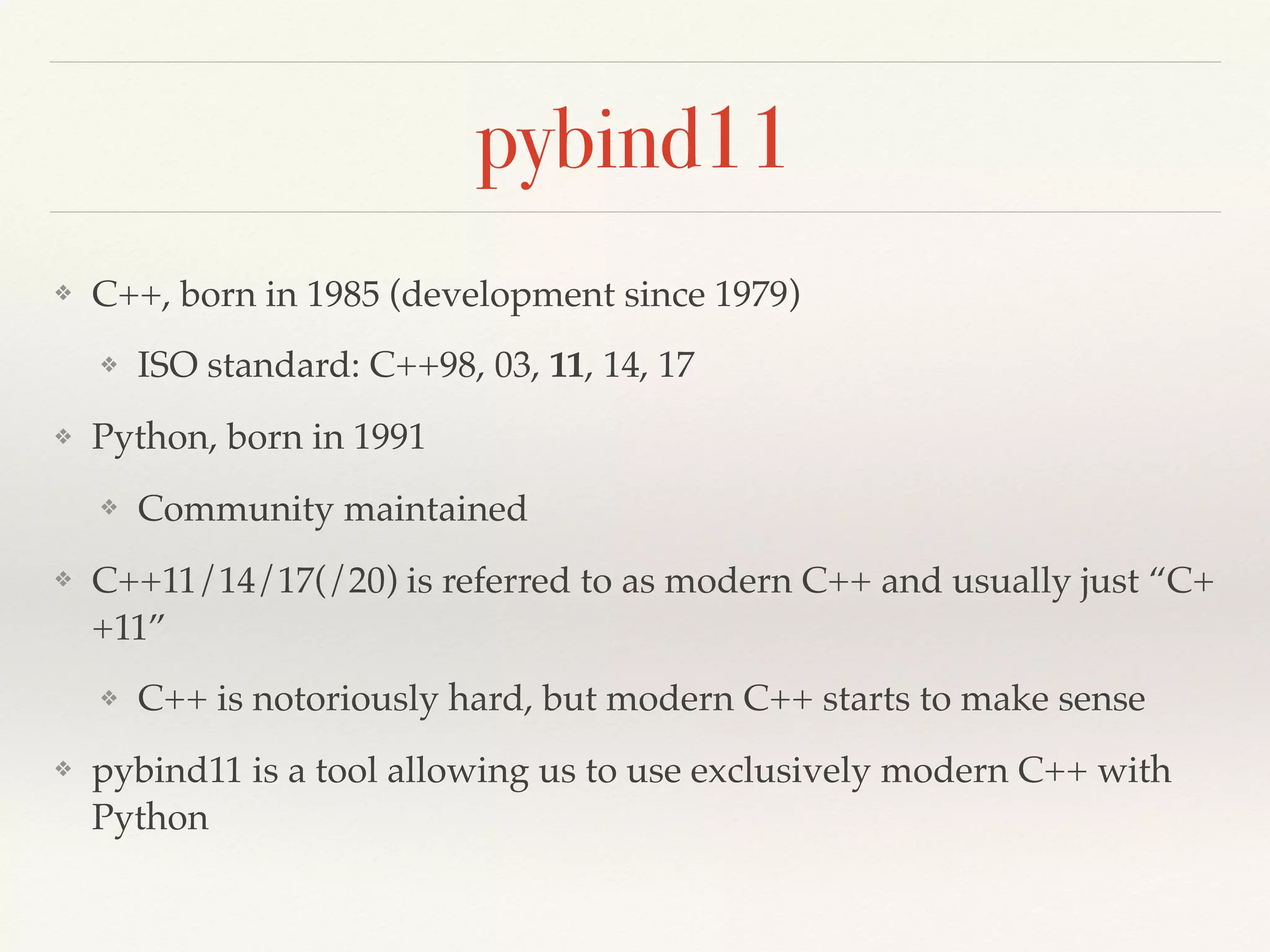 pybind11
❖ C++, born in 1985 (development since 1979)
❖ ISO standard: C++98, 03, 11, 14, 17
❖ Python, born in 1991
❖ Community maintained
❖ C++11/14/17(/20) is referred to as modern C++ and usually just “C+
+11”
❖ C++ is notoriously hard, but modern C++ starts to make sense
❖ pybind11 is a tool allowing us to use exclusively modern C++ with
Python
 