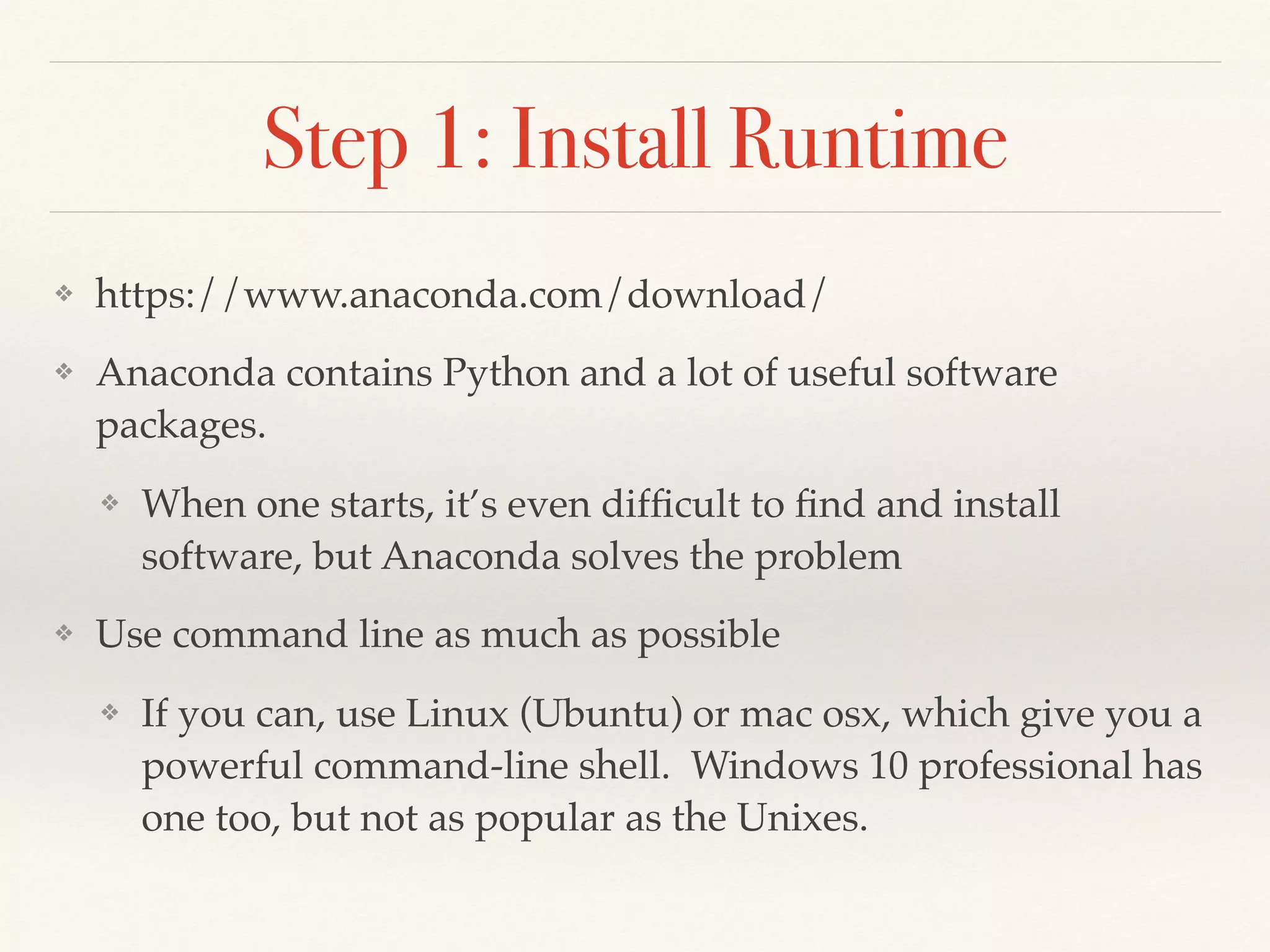 Step 1: Install Runtime
❖ https://www.anaconda.com/download/
❖ Anaconda contains Python and a lot of useful software
packages.
❖ When one starts, it’s even difﬁcult to ﬁnd and install
software, but Anaconda solves the problem
❖ Use command line as much as possible
❖ If you can, use Linux (Ubuntu) or mac osx, which give you a
powerful command-line shell. Windows 10 professional has
one too, but not as popular as the Unixes.
 