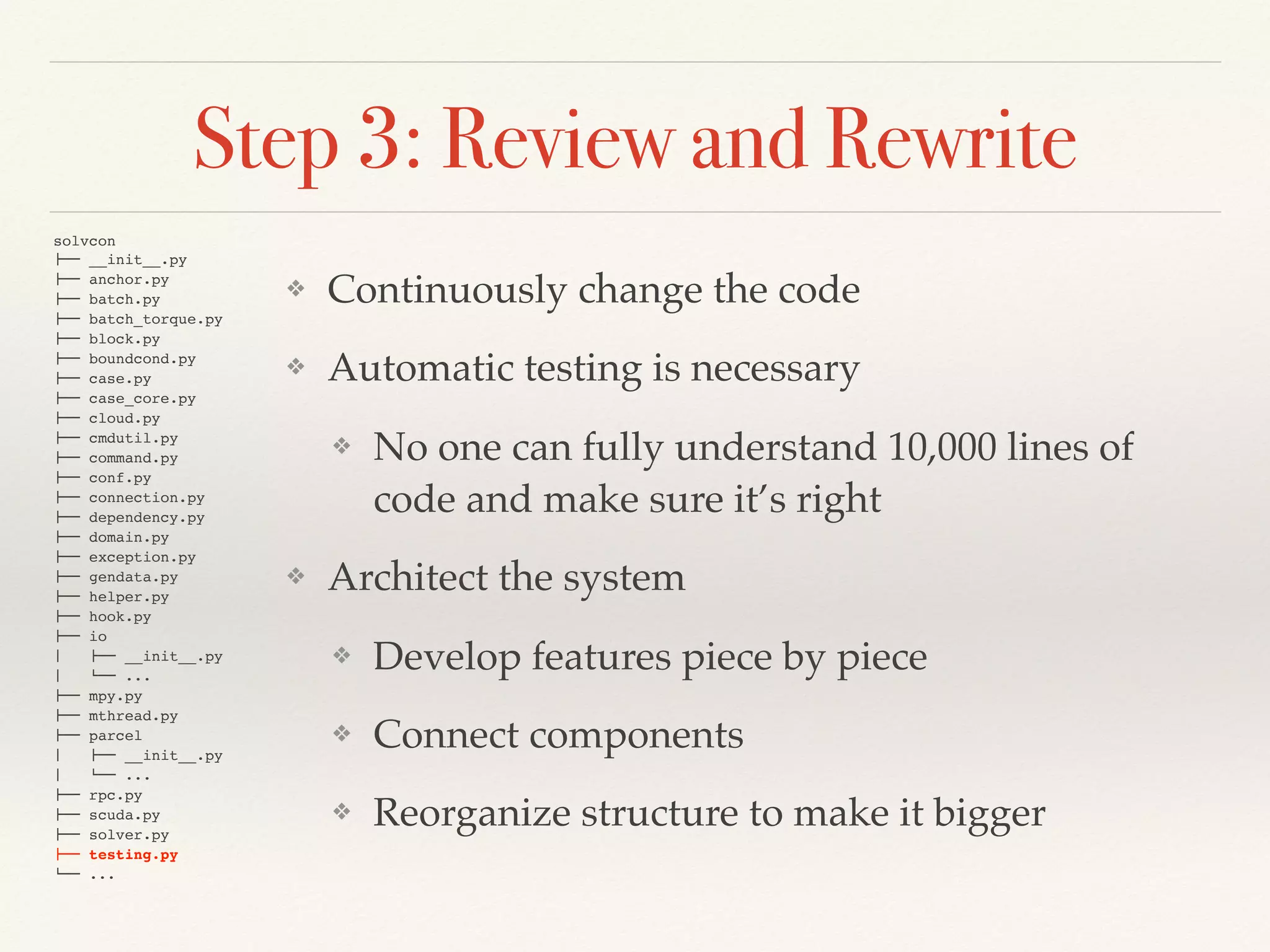 Step 3: Review and Rewrite
❖ Continuously change the code
❖ Automatic testing is necessary
❖ No one can fully understand 10,000 lines of
code and make sure it’s right
❖ Architect the system
❖ Develop features piece by piece
❖ Connect components
❖ Reorganize structure to make it bigger
solvcon
!"" __init__.py
!"" anchor.py
!"" batch.py
!"" batch_torque.py
!"" block.py
!"" boundcond.py
!"" case.py
!"" case_core.py
!"" cloud.py
!"" cmdutil.py
!"" command.py
!"" conf.py
!"" connection.py
!"" dependency.py
!"" domain.py
!"" exception.py
!"" gendata.py
!"" helper.py
!"" hook.py
!"" io
#   !"" __init__.py
#   $"" ...
!"" mpy.py
!"" mthread.py
!"" parcel
#   !"" __init__.py
#   $"" ...
!"" rpc.py
!"" scuda.py
!"" solver.py
!"" testing.py
$"" ...
 