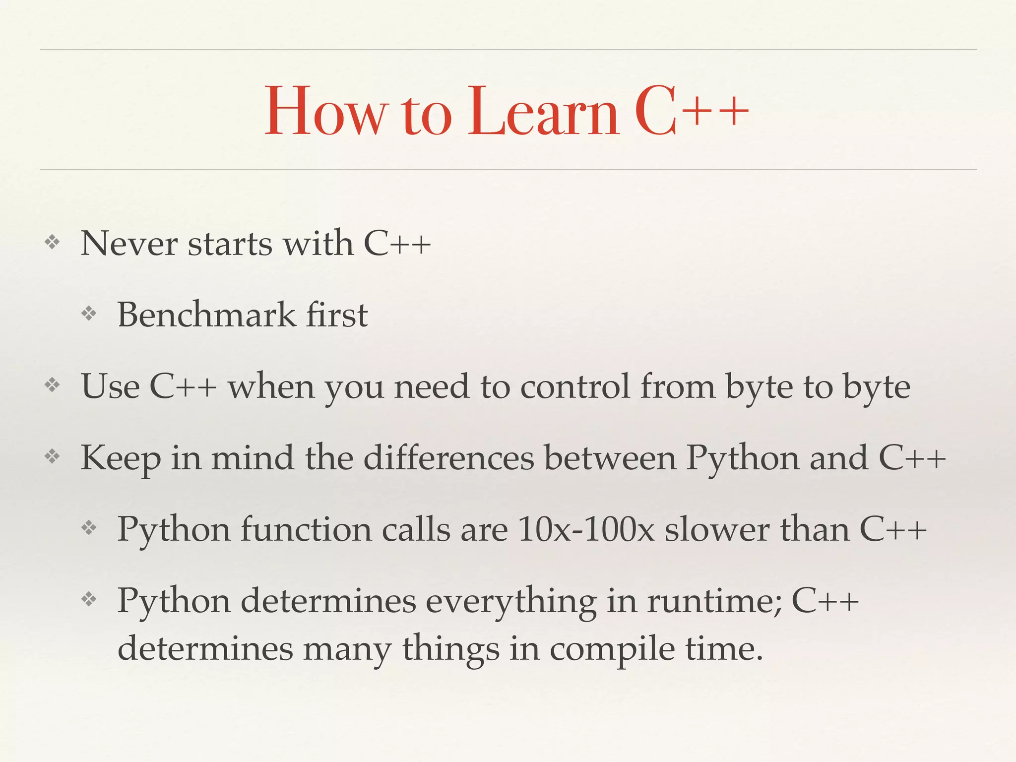 How to Learn C++
❖ Never starts with C++
❖ Benchmark ﬁrst
❖ Use C++ when you need to control from byte to byte
❖ Keep in mind the differences between Python and C++
❖ Python function calls are 10x-100x slower than C++
❖ Python determines everything in runtime; C++
determines many things in compile time.
 